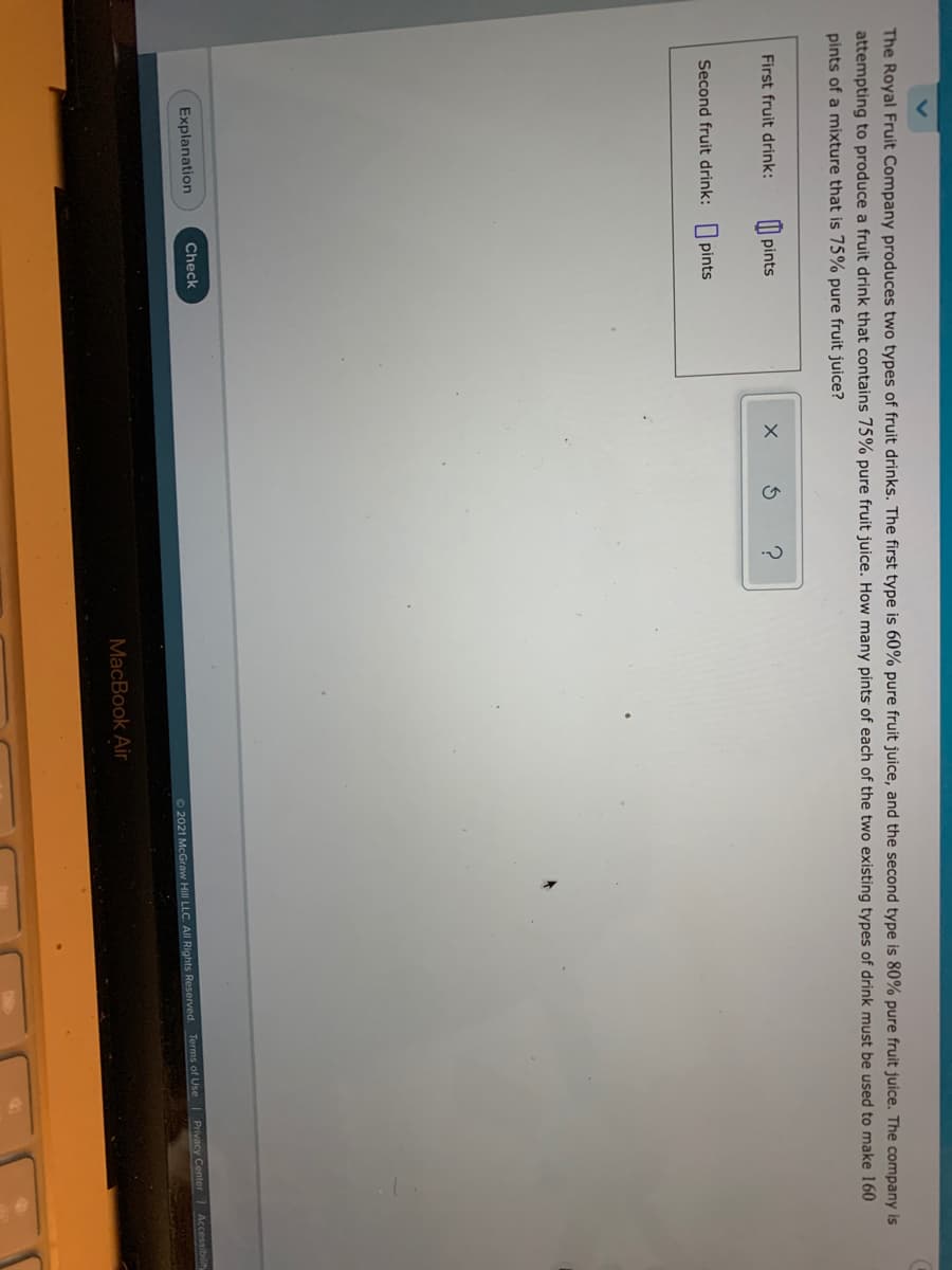 The Royal Fruit Company produces two types of fruit drinks. The first type is 60% pure fruit juice, and the second type is 80% pure fruit juice. The company is
attempting to produce a fruit drink that contains 75% pure fruit juice. How many pints of each of the two existing types of drink must be used to make 160
pints of a mixture that is 75% pure fruit juice?
First fruit drink:
| pints
Second fruit drink: pints
Explanation
Check
Accessibility
Privacy Center
72021 McGraw Hill LLC. All Rights Reserved. Terms of Use
MacBook Air
