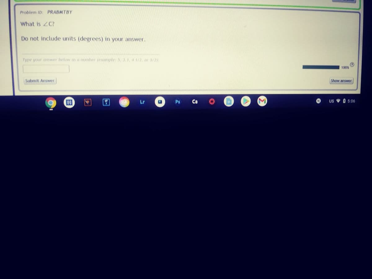 Problem ID: PRABMTBY
What is ZC?
Do not include units (degrees) in your answer.
Type your answer below as a number (exaniple: 5, 3.1, 4 1/2, or 3/2):
:
100%
Submit Answer
Show answer
Lr
Ps
Ca
US
O 5:06
Σ
