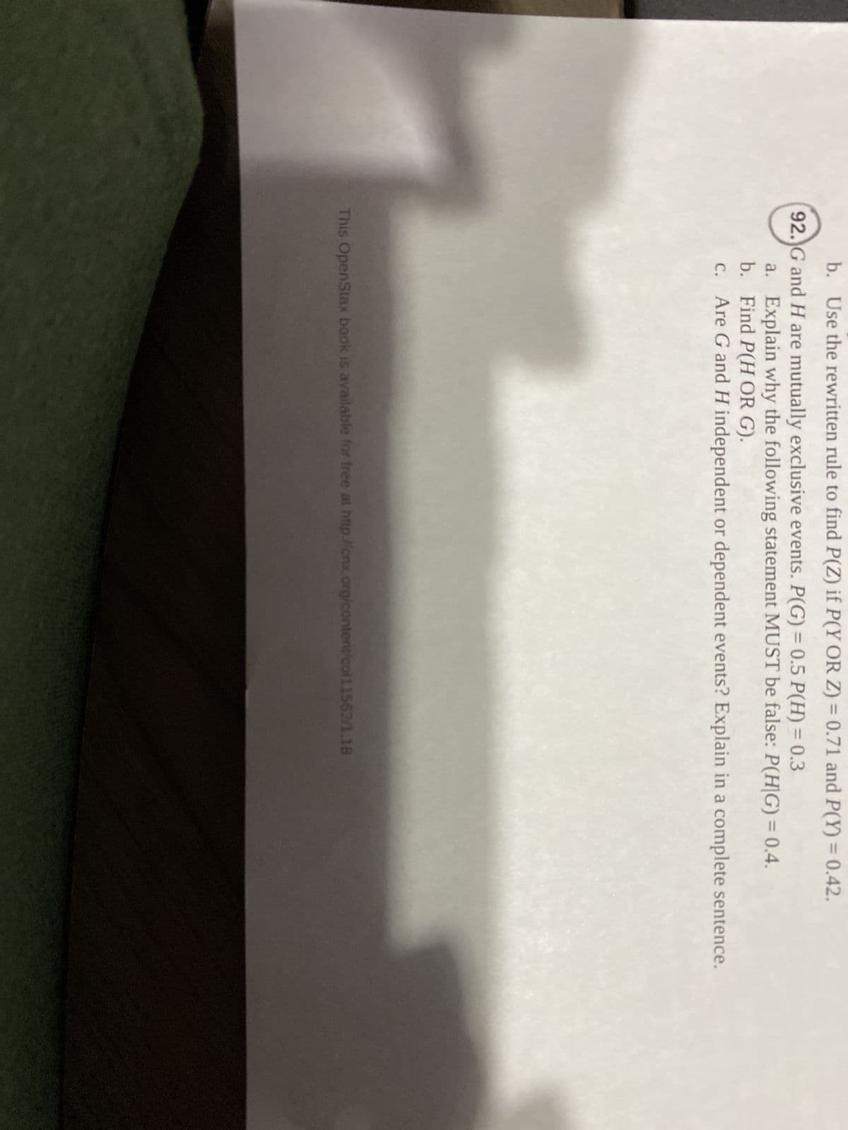 ---

### Probability Exercise

**Question 92**

Given that the universal rules and the below data hold:

- \(P(F) = 0.28\)
- \(P(G) = 0.12\)
- \(P(F \text{ OR } G) = 0.33\)
- \(P(F \text{ AND } G) = 0.07\)

**Tasks:**

a. **Explain why the following statement MUST be false:**
- \(P(G \text{ OR } H) = 0.5\)

b. **Find \(P(G \text{ OR } H)\) if \(P(G) = 0.3\) and \(P(H) = 0.4\).**

c. **Are G and H independent or dependent events? Explain in a complete sentence.**

---

This OpenStax book is available for free at [http://cnx.org/content/col11562/1.18](http://cnx.org/content/col11562/1.18).

---