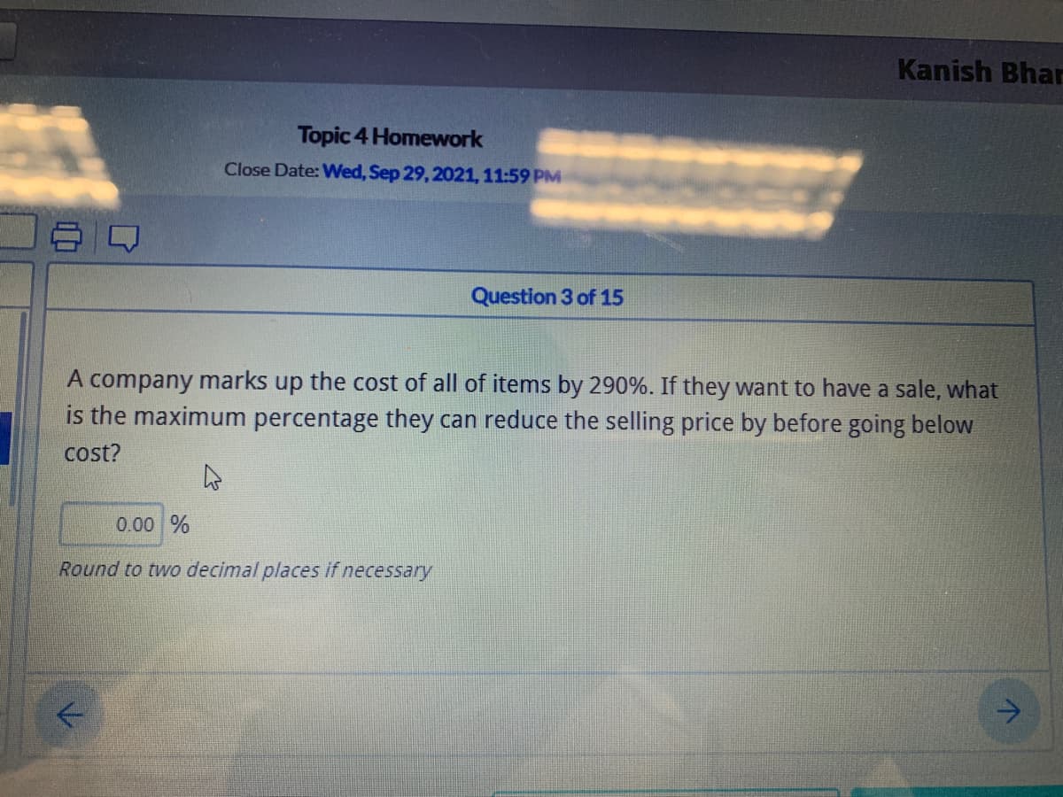 Kanish Bhar
Topic 4 Homework
Close Date: Wed, Sep 29, 2021, 11:59 PM
Question 3 of 15
A company marks up the cost of all of items by 290%. If they want to have a sale, what
is the maximum percentage they can reduce the selling price by before going below
cost?
0.00 %
Round to two decimal places if necessary
->
