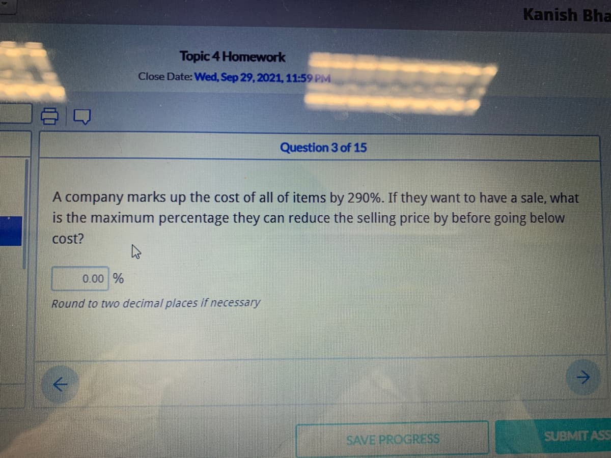 Kanish Bha
Topic 4 Homework
Close Date: Wed, Sep 29, 2021, 11:59 PM
Question 3 of 15
A company marks up the cost of all of items by 290%. If they want to have a sale, what
is the maximum percentage they can reduce the selling price by before going below
cost?
0.00 %
Round to two decimal places if necessary
SAVE PROGRESS
SUBMIT ASS
