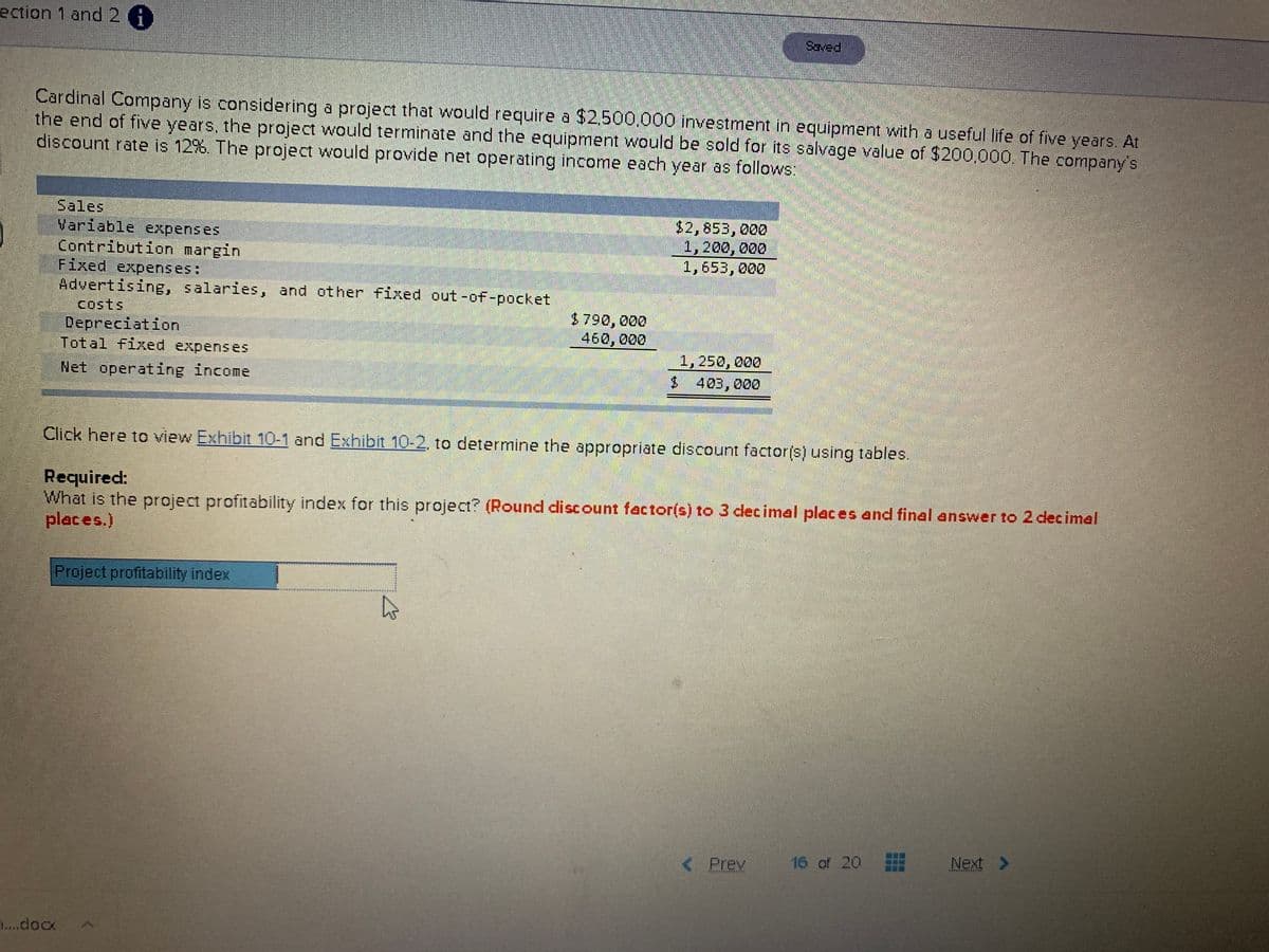 ection 1 and 2 A
Saved
Cardinal Company is considering a project that would require a $2.500.000 investment in equipment with a useful life of five years. At
the end of five years, the project would terminate and the equipment would be sold for its salvage value of $200,000. The company's
discount rate is 12%. The project would provide net operating income each year as follows:
Sales
$2,853,000
1,200, 000
1,653, 000
Variable expenses
Contribution margin
Fixed expenses:
Advertising, salaries, and other fixed out -of-pocket
costs
Depreciation
Total fixed expenseS
$790, 000
460, 000
1,250, 000
$ 403,000
Net operating income
Click here to view Exhibit 10-1 and Exhibit 10-2, to determine the appropriate discount factor(s) using tables.
Required:
What is the project profitability index for this project? (Round discount factor(s) to 3 dlecimal places and final answer to 2 decimal
places.)
Project profitability index
< Prev
16 of 20
Next >
7....docx
