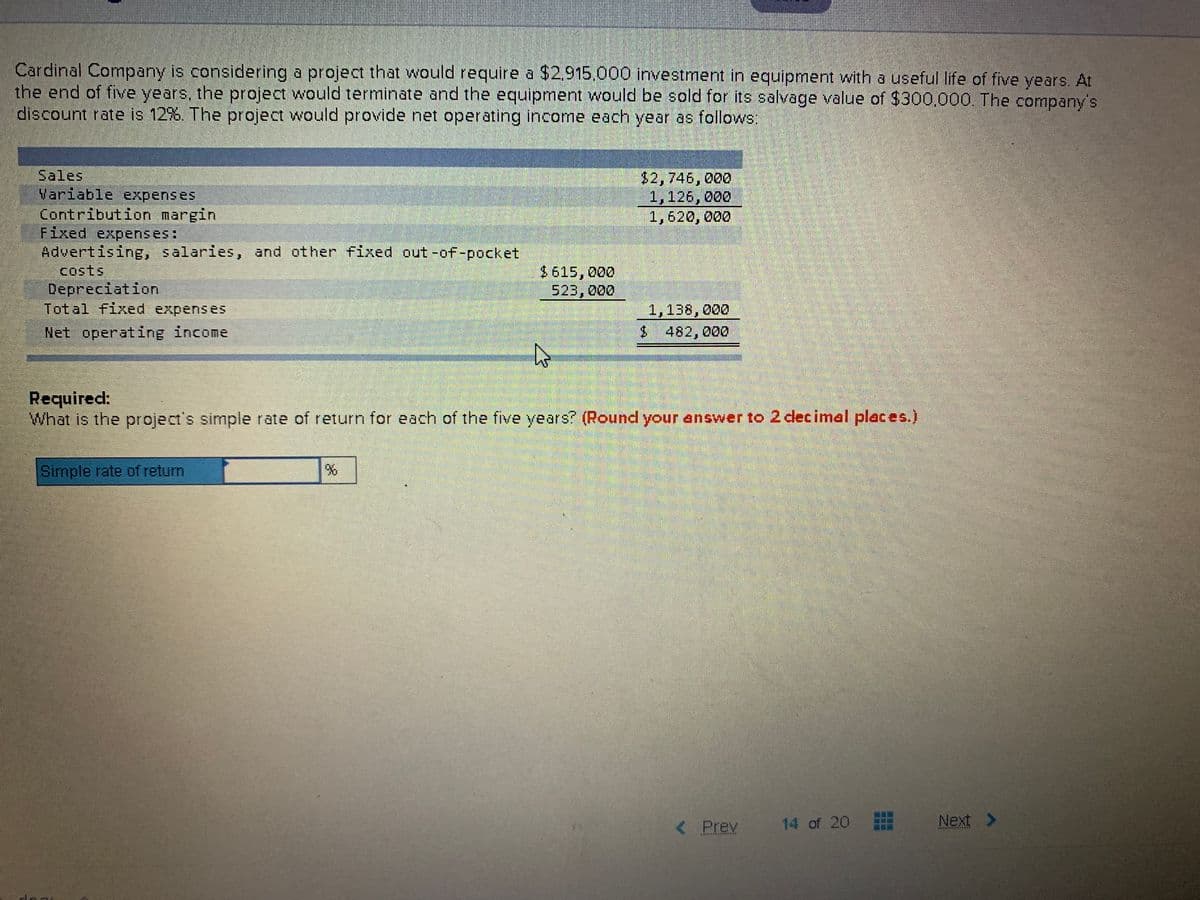 Cardinal Company is considering a project that would require a $2.915.000 investment in equipment with a useful life of five years. At
the end of five years, the project would terminate and the equipment would be sold for its salvage value of $300.000. The company's
discount rate is 12%. The project would provide net operating income each year as follows:
Sales
Variable expenses
Contribution margin
Fixed expenses:
Advertising, salaries, and other fixed out -ofF-pocket
Costs
$2,746,000
1,126,000
1,628, ర00
Depreciation
Total fixed expense5
$615,000
523, 000
1,138,000
Net operating income
$ 482,000
Required:
What is the project's simple rate of return for each of the five years? (Round your answer to 2 decimal places.)
Simple rate of return
< Prev
14 of 20
Next >
