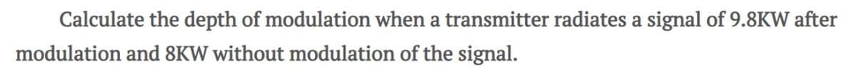 Calculate the depth of modulation when a transmitter radiates a signal of 9.8KW after
modulation and 8KW without modulation of the signal.