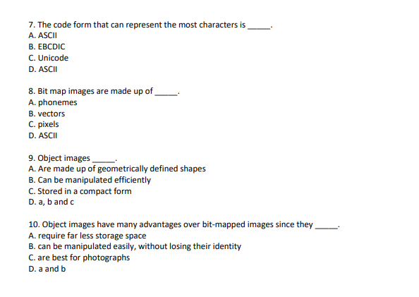 7. The code form that can represent the most characters is
A. ASCII
В. ЕВCDIC
C. Unicode
D. ASCII
8. Bit map images are made up of
A. phonemes
B. vectors
C. pixels
D. ASCII
9. Object images
A. Are made up of geometrically defined shapes
B. Can be manipulated efficiently
C. Stored in a compact form
D. a, b and c
10. Object images have many advantages over bit-mapped images since they
A. require far less storage space
B. can be manipulated easily, without losing their identity
C. are best for photographs
D. a and b
