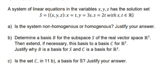 A system of linear equations in the variables x, y, z has the solution set
S = {(x,y, z): x = t, y = 3s, z = 2t with s, t e R}
a) Is the system non-homogenous or homogenous? Justify your answer.
b) Determine a basis B for the subspace S of the real vector space R.
Then extend, if necessary, this basis to a basis C for R³.
Justify why B is a basis for S and C is a basis for R3.
c) Is the set C, in 11 b), a basis for S? Justify your answer.
