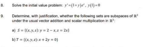 8.
Solve the initial value problem: y'=(1+y)e", y(1) =0
Determine, with justification, whether the following sets are subspaces of R
under the usual vector addition and scalar multiplication in R:
9.
a) S= {(x, y, z): y = 2 – x,2 = 2x}
b) T = {(x, y, 2): x + 2y = 0}
