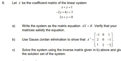 8.
Let A be the coefficient matrix of the linear system
x+y=1
-2y+4z = 3
2x+y = 0
a)
Write the system as the matrix equation AX = B . Verify that your
matrices satisfy the equation.
[-1 0 1
Use Gauss-Jordan elimination to show that A = 2 0 -1
b)
Solve the system using the inverse matrix given in b) above and giv
the solution set of the system.
c)
