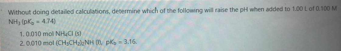 Vithout doing detailed calculations, determine which of the following will raise the pH when added to 1.00 L of
NH3 (pKb = 4.74)
1.0.010 mol NH4CI (s)
2.0.010 mol (CH3CH2)2NH (1), pKb = 3.16.
