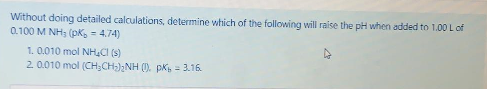 Without doing detailed calculations, determine which of the following will raise the pH when added to 1.00 L of
0.100 M NH3 (pK = 4.74)
%3D
1. 0.010 mol NH CI (s)
2. 0.010 mol (CH;CH2)2NH (1), pK5 = 3.16.
%3D
