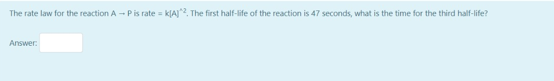 The rate law for the reaction A - P is rate = k[A]^2. The first half-life of the reaction is 47 seconds, what is the time for the third half-life?
