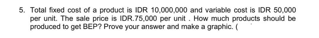 5. Total fixed cost of a product is IDR 10,000,000 and variable cost is IDR 50,000
per unit. The sale price is IDR.75,000 per unit . How much products should be
produced to get BEP? Prove your answer and make a graphic. (
