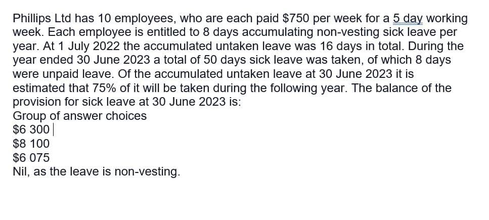 Phillips Ltd has 10 employees, who are each paid $750 per week for a 5 day working
week. Each employee is entitled to 8 days accumulating non-vesting sick leave per
year. At 1 July 2022 the accumulated untaken leave was 16 days in total. During the
year ended 30 June 2023 a total of 50 days sick leave was taken, of which 8 days
were unpaid leave. Of the accumulated untaken leave at 30 June 2023 it is
estimated that 75% of it will be taken during the following year. The balance of the
provision for sick leave at 30 June 2023 is:
Group of answer choices
$6 300
$8 100
$6 075
Nil, as the leave is non-vesting.