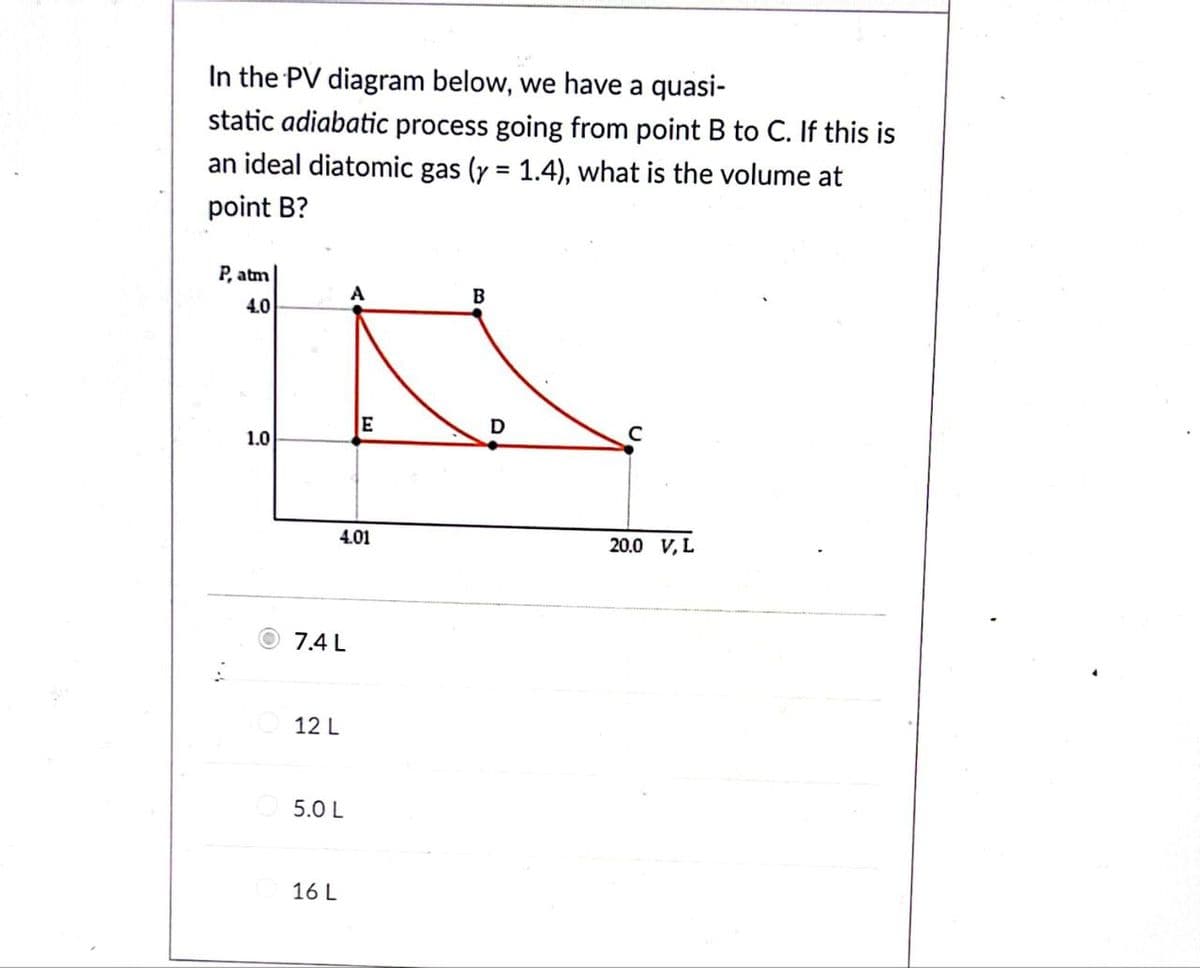 In the PV diagram below, we have a quasi-
static adiabatic process going from point B to C. If this is
an ideal diatomic gas (y = 1.4), what is the volume at
point B?
P, atm
4.0
1.0
7.4 L
4.01
12 L
5.0 L
A
16 L
E
B
D
с
20.0 V, L