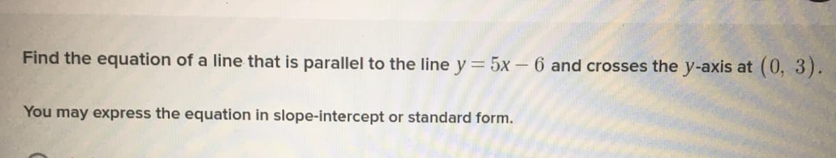 Find the equation of a line that is parallel to the line y = 5x - 6 and crosses the y-axis at (0, 3).
You may express the equation in slope-intercept or standard form.
