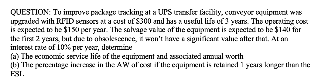 QUESTION: To improve package tracking at a UPS transfer facility, conveyor equipment was
upgraded with RFID sensors at a cost of $300 and has a useful life of 3 years. The operating cost
is expected to be $150 per year. The salvage value of the equipment is expected to be $140 for
the first 2 years, but due to obsolescence, it won't have a significant value after that. At an
interest rate of 10% per year,
(a) The economic service life of the equipment and associated annual worth
(b) The percentage increase in the AW of cost if the equipment is retained 1 years longer than the
ESL
determine
