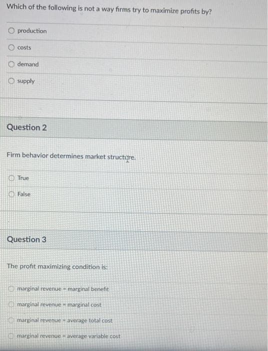 Which of the following is not a way firms try to maximize profits by?
O production
costs
demand
O supply
Question 2
Firm behavior determines market structure.
O True
O False
Question 3
The profit maximizing condition is:
O marginal revenue = marginal benefit
O marginal revenue = marginal cost
Omarginal revenue = average total cost
marginal revenue average variable cost
