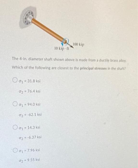 100 kip
10 kip ft
The 4-in. diameter shaft shown above is made from a ductile brass alloy.
Which of the following are closest to the principal stresses in the shaft?
01 = 31.8 ksi
02 = 76.4 ksi
= 94.0 ksi
02 = -62.1 ksi
O0g - 14.3 ksi
02 = -6.37 ksi
Oo= 7.96 ksi
02 = 9.55 ksi
