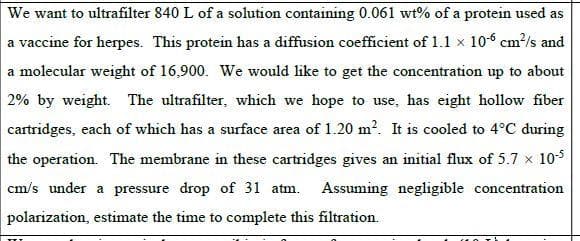 We want to ultrafilter 840 L of a solution containing 0.061 wt% of a protein used as
a vaccine for herpes. This protein has a diffusion coefficient of 1.1 x 10-6 cm?/s and
a molecular weight of 16,900. We would like to get the concentration up to about
2% by weight. The ultrafilter, which we hope to use, has eight hollow fiber
cartridges, each of which has a surface area of 1.20 m?. It is cooled to 4°C during
the operation. The membrane in these cartridges gives an initial flux of 5.7 x 105
cm/s under a pressure drop of 31 atm. Assuming negligible concentration
polarization, estimate the time to complete this filtration.
