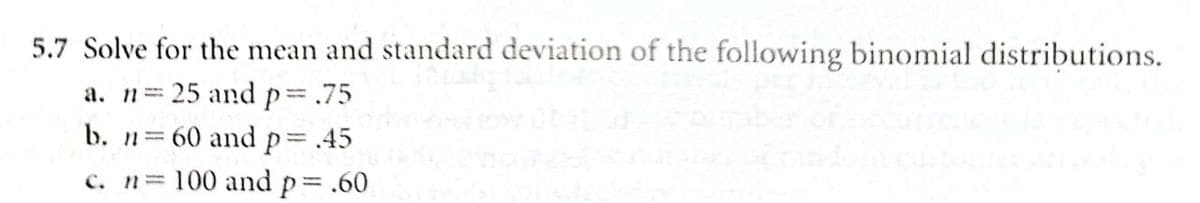 5.7 Solve for the mean and standard deviation of the following binomial distributions.
a. n 25 and p= .75
b. n 60 and p=.45
c. n= 100 and p .60
