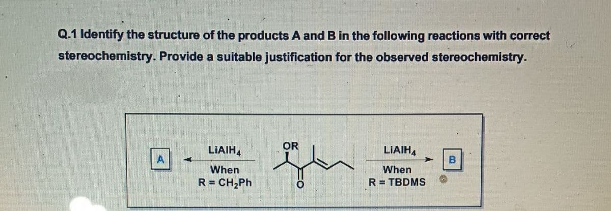 Q.1 Identify the structure of the products A and B in the following reactions with correct
stereochemistry. Provide a suitable justification for the observed stereochemistry.
OR
LIAIH,
LIAIHA
B
When
When
R = CH,Ph
R= TBDMS
