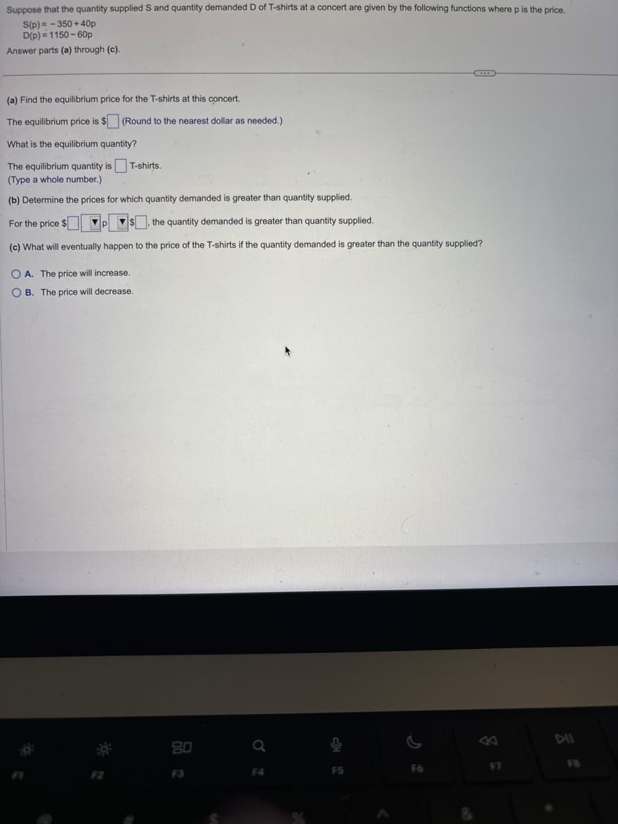 Suppose that the quantity supplied S and quantity demanded D of T-shirts at a concert are given by the following functions where p is the price.
S(p)=-350+40p
D(p)=1150-60p
Answer parts (a) through (c).
(a) Find the equilibrium price for the T-shirts at this concert.
The equilibrium price is $ (Round to the nearest dollar as needed.)
What is the equilibrium quantity?
The equilibrium quantity is ☐ T-shirts.
(Type a whole number.)
(b) Determine the prices for which quantity demanded is greater than quantity supplied.
For the price $
p
the quantity demanded is greater than quantity supplied.
(c) What will eventually happen to the price of the T-shirts if the quantity demanded is greater than the quantity supplied?
OA. The price will increase.
OB. The price will decrease.
80
a
DII
F3
F4
F5
F6