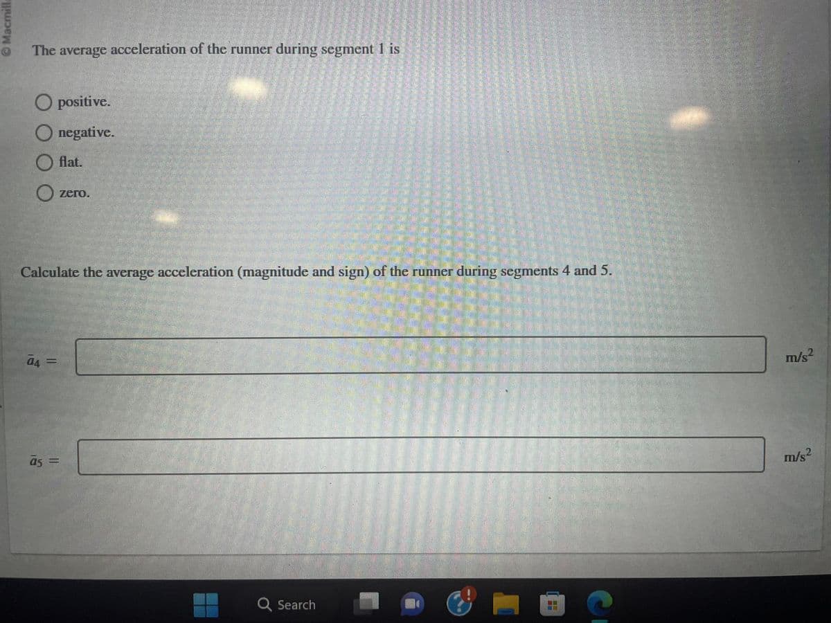 Macmilla
The average acceleration of the runner during segment 1 is
O positive.
Onegative.
O flat.
O zero.
Calculate the average acceleration (magnitude and sign) of the runner during segments 4 and 5.
04 =
a5 =
Q Search
m/s²
m/s²