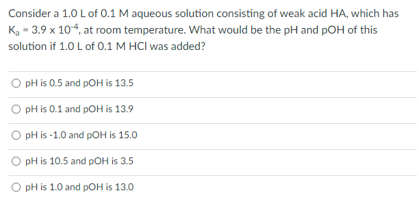 Consider a 1.0 L of 0.1 M aqueous solution consisting of weak acid HA, which has
K₂ = 3.9 x 10-4, at room temperature. What would be the pH and pOH of this
solution if 1.0 L of 0.1 M HCI was added?
O pH is 0.5 and pOH is 13.5
O pH is 0.1 and pOH is 13.9
O pH is -1.0 and pOH is 15.0
pH is 10.5 and pOH is 3.5
O pH is 1.0 and pOH is 13.0