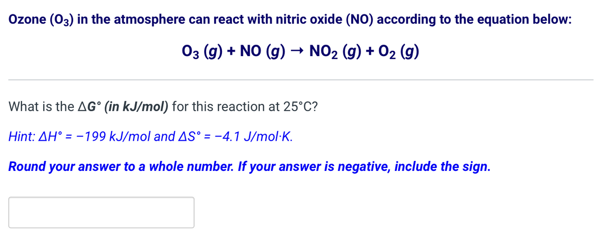 Ozone (03) in the atmosphere can react with nitric oxide (NO) according to the equation below:
03 (g) + NO (g) → NO₂ (g) + O₂ (g)
What is the AG° (in kJ/mol) for this reaction at 25°C?
Hint: AH = -199 kJ/mol and AS° = -4.1 J/mol.K.
Round your answer to a whole number. If your answer is negative, include the sign.