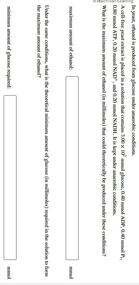 Macmillan Learning
In yeast, ethanol is produced from glucose under anaerobic conditions.
A cell-free yeast extract is placed in a solution that contains 3.00 × 10² mmol glucose, 0.40 mmol ADP, 0.40 mmol P₁,
0.80 mmol ATP, 0.20 mmol NAD+, and 0.20 mmol NADH. It is kept under anaerobic conditions.
What is the maximum amount of ethanol (in millimoles) that could theoretically be produced under these conditions?
maximum amount of ethanol:
mmol
Under the same conditions, what is the theoretical minimum amount of glucose (in millimoles) required in the solution to form
the maximum amount of ethanol?
minimum amount of glucose required:
mmol