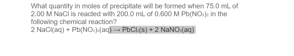 What quantity in moles of precipitate will be formed when 75.0 mL of
2.00 M NaCl is reacted with 200.0 mL of 0.600 M Pb(NO3)2 in the
following chemical reaction?
2 NaCl(aq) + Pb(NO3)2(aq) → PbCl₂(s) + 2 NaNO3(aq)