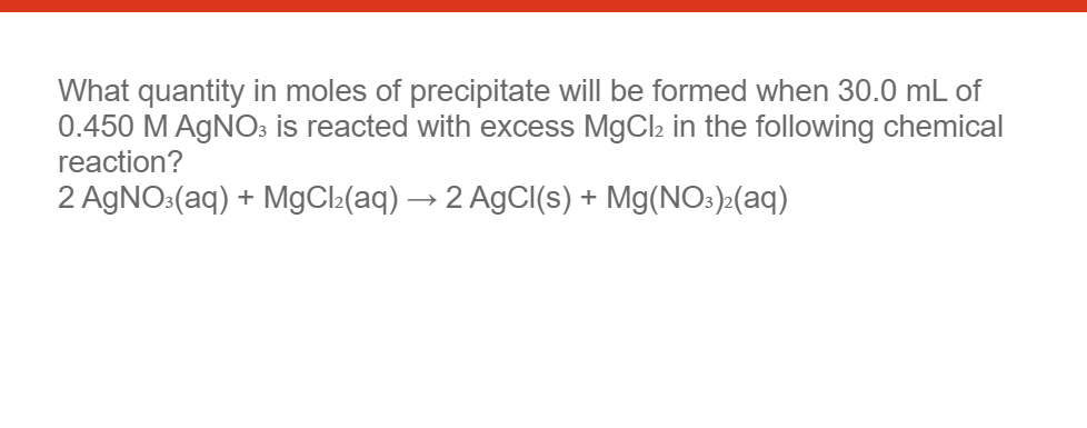 What quantity in moles of precipitate will be formed when 30.0 mL of
0.450 M AgNO3 is reacted with excess MgCl₂ in the following chemical
reaction?
2 AgNO3(aq) + MgCl₂(aq) → 2 AgCl(s) + Mg(NO3)²(aq)