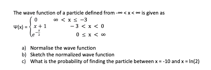 The wave function of a particle defined from -∞<x<∞ is given as
00 < x < -3
4(x) =
0
x + 1
- 3 < x < 0
0 < x < 00
a)
Normalise the wave function
b) Sketch the normalized wave function
c) What is the probability of finding the particle between x = -10 and x = ln(2)