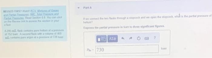 MISSED THIS? Watch KCV. Mixture of Gases
and Pachal Pressures. (WE Total Pressure and
Bartal Press Read Section 66 You can click
on the Review link to access the section in your
Text
A295-ml flask contairs pure hellom at a pressure
of 752 torr A second flask with a volume of 460
ml contains pure argon at a pressure of 728 torr
T
Part A
If we connect the two flasks through a stopcock and we open the stopcock, what is the partial pressure of
belum?
Express the partial pressure in torr to three significant figures.
A-
ΤΙ ΑΣΦ
730
?
torr