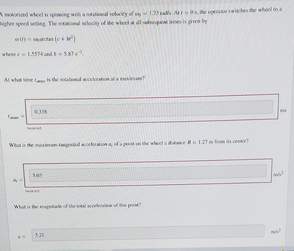 A motorized wheel is spinning with a rotational velocity of @= 1.73 rad/s. At t=0 s, the operator switches the wheel to a
higher speed setting. The rotational velocity of the wheel at all subsequent times is given by
w (t) = woarctan (c + b₁²)
where c= 1.5574 and b = 5.87 s-2.
At what time famax is the rotational acceleration at a maximum?
tamax
a₁
0.338
What is the maximum tangential acceleration a, of a point on the wheel a distance R = 1.27 m from its center?
Incorrect
a=
5.03
Incorrect
What is the magnitude of the total acceleration of this point?
5.21
ms
m/s2
m/s²