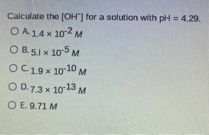 Calculate the [OHT] for a solution with pH = 4.29.
O A 1.4 x 10-2 M
OB. 5.1 x 10-5 M
O C. 1.9 x 10-10 M
OD.7.3 x 10-13 M
O E. 9.71 M