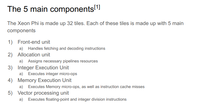 The 5 main components[¹]
The Xeon Phi is made up 32 tiles. Each of these tiles is made up with 5 main
components
1) Front-end unit
2)
3) Integer Execution Unit
a) Handles fetching and decoding instructions
Allocation unit
a) Assigns necessary pipelines resources
a) Executes integer micro-ops
4) Memory Execution Unit
a) Executes Memory micro-ops, as well as instruction cache misses
5) Vector processing unit
a) Executes floating-point and integer division instructions