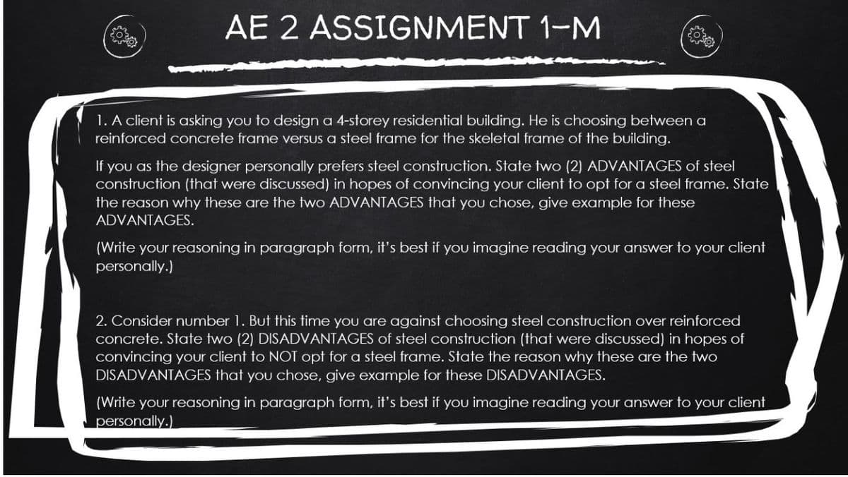 AE 2 ASSIGNMENT 1-M
1. A client is asking you to design a 4-storey residential building. He is choosing between a
reinforced concrete frame versus a steel frame for the skeletal frame of the building.
If you as the designer personally prefers steel construction. State two (2) ADVANTAGES of steel
construction (that were discussed) in hopes of convincing your client to opt for a steel frame. State
the reason why these are the two ADVANTAGES that you chose, give example for these
ADVANTAGES.
(Write your reasoning in paragraph form, it's best if you imagine reading your answer to your client
personally.)
2. Consider number 1. But this time you are against choosing steel construction over reinforced
concrete. State two (2) DISADVANTAGES of steel construction (that were discussed) in hopes of
convincing your client to NOT opt for a steel frame. State the reason why these are the two
DISADVANTAGES that you chose, give example for these DISADVANTAGES.
(Write your reasoning in paragraph form, it's best if you imagine reading your answer to your client
personally.)
