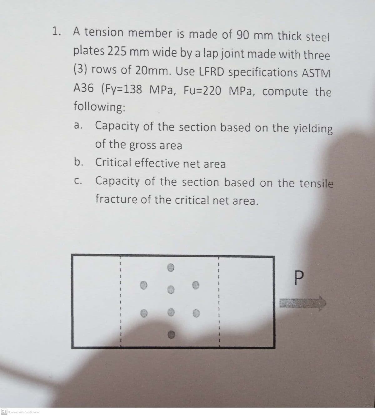 CS Scanned with CamScanner
1. A tension member is made of 90 mm thick steel
plates 225 mm wide by a lap joint made with three
(3) rows of 20mm. Use LFRD specifications ASTM
A36 (Fy=138 MPa, Fu-220 MPa, compute the
following:
a. Capacity of the section based on the yielding
of the gross area
Critical effective net area
b.
c.
Capacity of the section based on the tensile
fracture of the critical net area.
}
1
1
1
F
1
P
