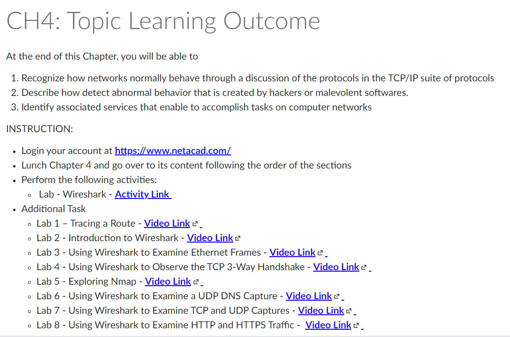 CH4: Topic Learning Outcome
At the end of this Chapter, you will be able to
1. Recognize how networks normally behave through a discussion of the protocols in the TCP/IP suite of protocols
2. Describe how detect abnormal behavior that is created by hackers or malevolent softwares.
3. Identify associated services that enable to accomplish tasks on computer networks
INSTRUCTION:
Login your account at https://www.netacad.com/
Lunch Chapter 4 and go over to its content following the order of the sections
• Perform the following activities:
o Lab - Wireshark - Activity Link
•
. Additional Task
• Lab 1 - Tracing a Route - Video Link
• Lab 2 - Introduction to Wireshark - Video Link
• Lab 3 - Using Wireshark to Examine Ethernet Frames - Video Link
• Lab 4 - Using Wireshark to Observe the TCP 3-Way Handshake - Video Link ².
• Lab 5 - Exploring Nmap - Video Link
• Lab 6- Using Wireshark to Examine a UDP DNS Capture - Video Link
• Lab 7 - Using Wireshark to Examine TCP and UDP Captures - Video Link
Lab 8 - Using Wireshark to Examine HTTP and HTTPS Traffic - Video Link².
O