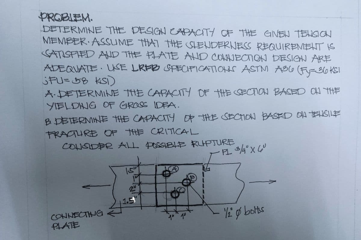 PROBLEM.
DETERMINE THE DESIGN CAPACITY OF THE GIVEN TENSION
MEMBER ASSUME THAT THE SLENDERNESS REQUIREMENT IS
SATISFIED AND THE PLATE AND CONNECTION DESIGN ARE
ADEQUATE. UKSE LREB SPECIFICATIONS ASTM A36 (Fy=36 KS)
;FU=58 KSI)
A-DETERMINE THE CAPACITY OF THE SECTION BASED ON THE
YIELDING OF GROSS IDEA.
B DETERMINE THE CAPACITY OF THE SECTION BASED ON TENSILE
FRACTURE OF THE CRITICAL
CONSIDER ALL POSSIBLE RUPTURE
CONNECTING
PLATE
دریا
2."
1.5
ju 12
· PL 3/4" X 60
"1/2" & bolts