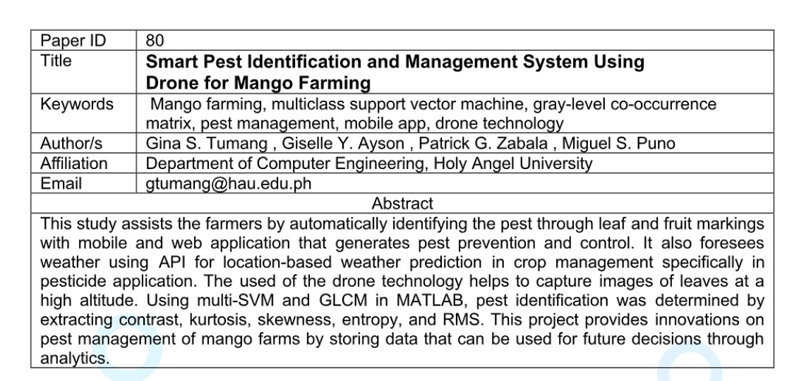 Paper ID
Title
Keywords
Author/s
Affiliation
Email
80
Smart Pest Identification and Management System Using
Drone for Mango Farming
Mango farming, multiclass support vector machine, gray-level co-occurrence
matrix, pest management, mobile app, drone technology
Gina S. Tumang, Giselle Y. Ayson, Patrick G. Zabala, Miguel S. Puno
Department of Computer Engineering, Holy Angel University
gtumang@hau.edu.ph
Abstract
This study assists the farmers by automatically identifying the pest through leaf and fruit markings
with mobile and web application that generates pest prevention and control. It also foresees
weather using API for location-based weather prediction in crop management specifically in
pesticide application. The used of the drone technology helps to capture images of leaves at a
high altitude. Using multi-SVM and GLCM in MATLAB, pest identification was determined by
extracting contrast, kurtosis, skewness, entropy, and RMS. This project provides innovations on
pest management of mango farms by storing data that can be used for future decisions through
analytics.