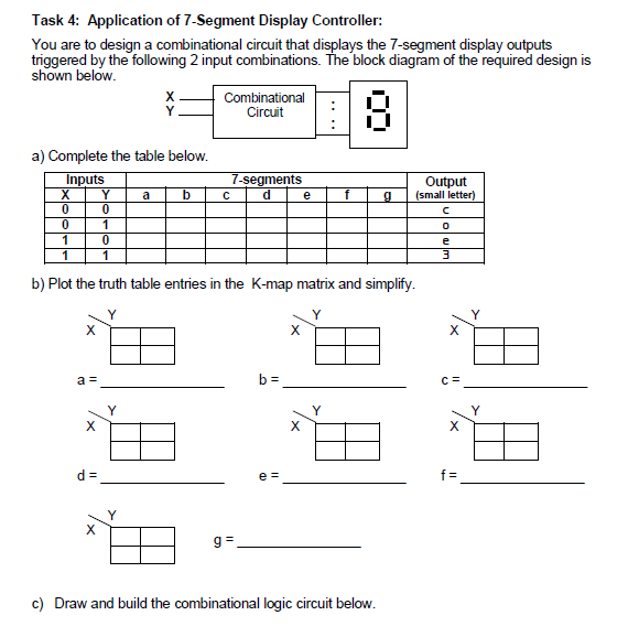 Task 4: Application of 7-Segment Display Controller:
You are to design a combinational circuit that displays the 7-segment display outputs
triggered by the following 2 input combinations. The block diagram of the required design is
shown below.
Combinational
Circuit
a) Complete the table below.
Inputs
Y
7-segments
Output
(small letter)
a
e
1
b) Plot the truth table entries in the K-map matrix and simplify.
Y
X
X
a =
b =
C=
Y
Y
X
X
X
d =
e =
f =
g =
c) Draw and build the combinational logic circuit below.
