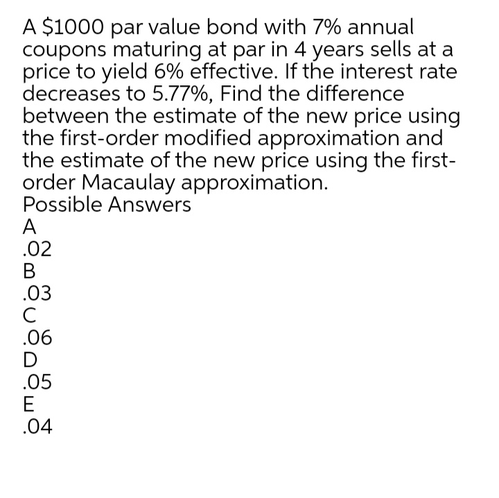 A $1000 par value bond with 7% annual
coupons maturing at par in 4 years sells at a
price to yield 6% effective. If the interest rate
decreases to 5.77%, Find the difference
between the estimate of the new price using
the first-order modified approximation and
the estimate of the new price using the first-
order Macaulay approximation.
Possible Answers
A
.02
В
.03
C
.06
D
.05
E
.04
