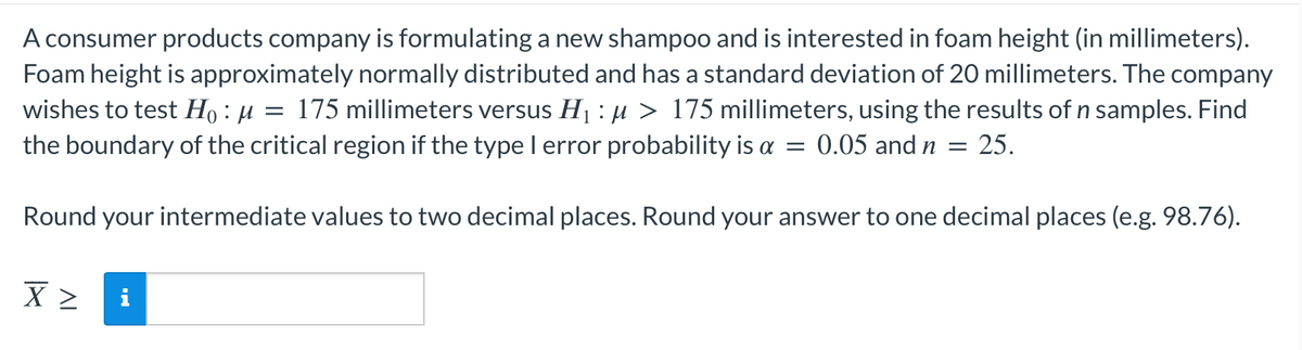 A consumer products company is formulating a new shampoo and is interested in foam height (in millimeters).
Foam height is approximately normally distributed and has a standard deviation of 20 millimeters. The company
wishes to test H₁ : µ = 175 millimeters versus H₁ : µ > 175 millimeters, using the results of n samples. Find
the boundary of the critical region if the type I error probability is a = 0.05 and n = 25.
Round your intermediate values to two decimal places. Round your answer to one decimal places (e.g. 98.76).
X > i