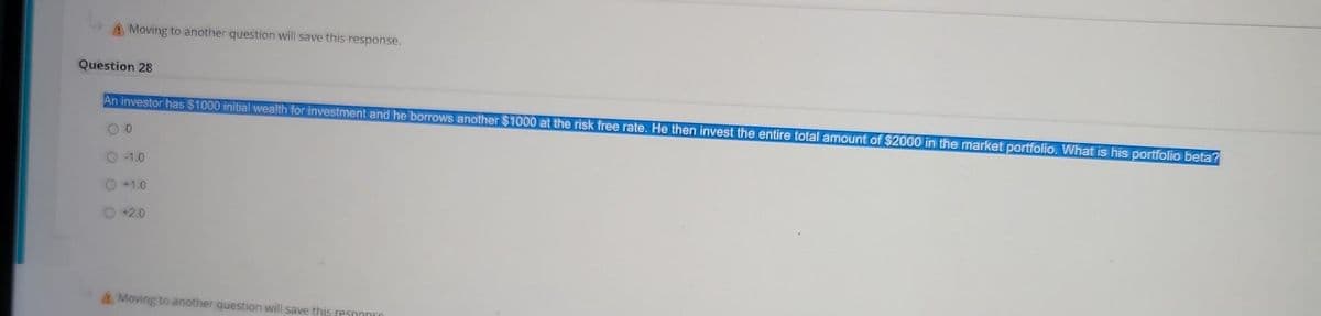 A Moving to another question will save this response.
Question 28
An investor has $1000 initial wealth for investment and he borrows another $1000 at the risk free rate. He then invest the entire total amount of $2000 in the market portfolio. What is his portfolio beta?
00
O -1.0
+1.0
+2.0
Moving to another question will save this respon