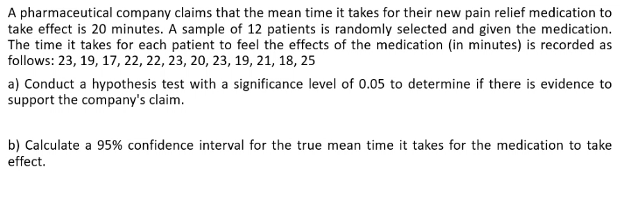 A pharmaceutical company claims that the mean time it takes for their new pain relief medication to
take effect is 20 minutes. A sample of 12 patients is randomly selected and given the medication.
The time it takes for each patient to feel the effects of the medication (in minutes) is recorded as
follows: 23, 19, 17, 22, 22, 23, 20, 23, 19, 21, 18, 25
a) Conduct a hypothesis test with a significance level of 0.05 to determine if there is evidence to
support the company's claim.
b) Calculate a 95% confidence interval for the true mean time it takes for the medication to take
effect.