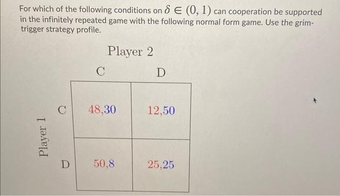 For which of the following conditions on & E (0, 1) can cooperation be supported
in the infinitely repeated game with the following normal form game. Use the grim-
trigger strategy profile.
Player 2
C
C
48,30
12,50
D
50,8
25,25
Player 1
