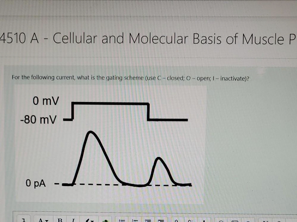 4510 A - Cellular and Molecular Basis of Muscle P
For the following current, what is the gating scheme (use C- closed; O- open; I- inactivate)?
0 mV
-80 mV
0 pA
B
