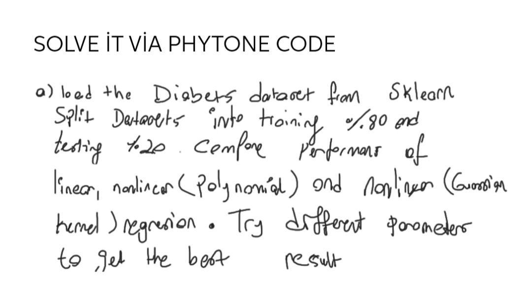 SOLVE İT VİA PHYTONE CODE
a) loed the Diabets dotaset fran Sklearn
Split Dentaoets into troining %30 end
testing +20. Comfore Porformans of
lineor, nanlincen CPolynom'd) ond nonlineen (Corooin
hemed ) regresion . Try
to Jet the beft
difforent poromeders
result
